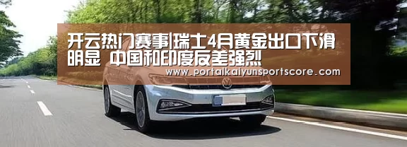 开云热门赛事|瑞士4月黄金出口下滑明显 中国和印度反差强烈(图4) 开云体育